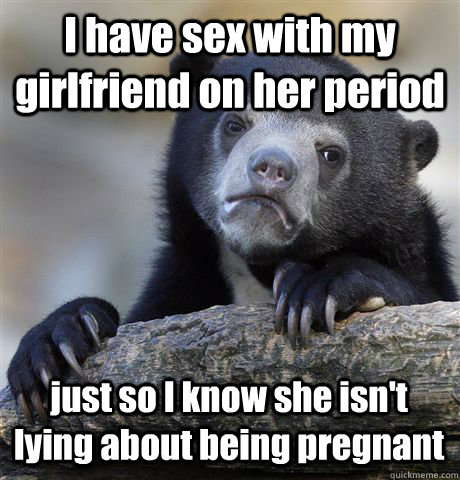 I have sex with my girlfriend on her period just so I know she isn't lying about being pregnant  Confession Bear