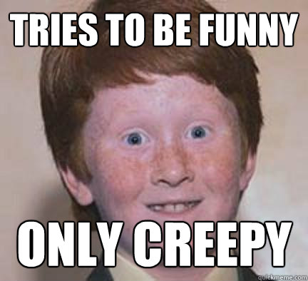 Tries to be funny only creepy  Over Confident Ginger