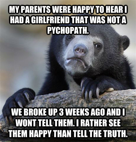 MY PARENTS WERE HAPPY TO HEAR I HAD A GIRLFRIEND THAT WAS NOT A PYCHOPATH. WE BROKE UP 3 WEEKS AGO AND I WONT TELL THEM. I RATHER SEE THEM HAPPY THAN TELL THE TRUTH.  Confession Bear