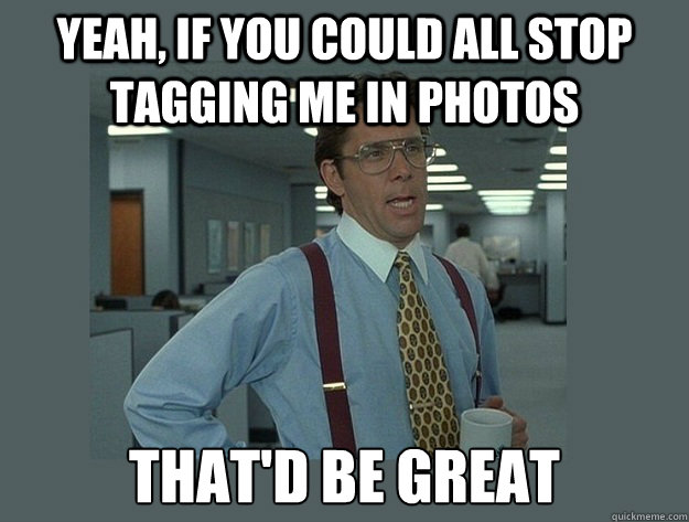 yeah, IF YOU COULD ALL STOP TAGGING ME IN PHOTOS That'd be great  Office Space Lumbergh