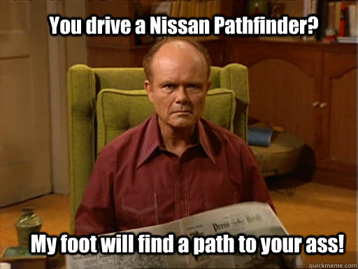 You drive a Nissan Pathfinder? My foot will find a path to your ass!  Red foreman