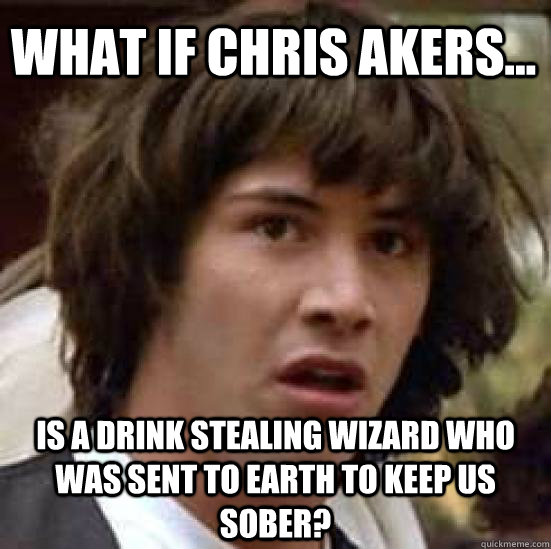 What if chris akers... Is a drink stealing wizard who was sent to earth to keep us sober?  conspiracy keanu