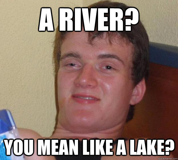 A river? You mean like a lake?  10 Guy