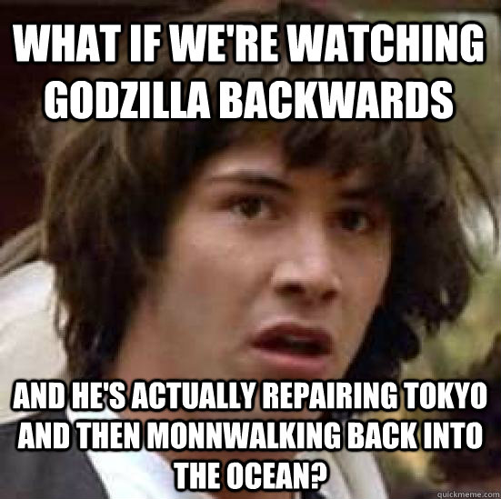 What if we're watching godzilla backwards and he's actually repairing Tokyo and then monnwalking back into the ocean?  conspiracy keanu