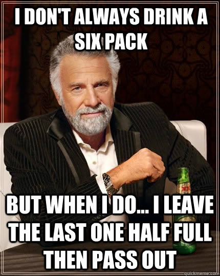 I don't always drink a six pack But when I do... I leave the last one half full then pass out  The Most Interesting Man In The World