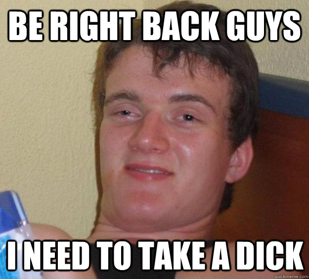 Be right back guys I need to take a dick - Be right back guys I need to take a dick  10 Guy