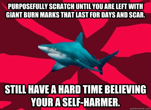 Purposefully scratch until you are left with  giant burn marks that last for days and scar. Still have a hard time believing your a self-harmer.  Self-Injury Shark