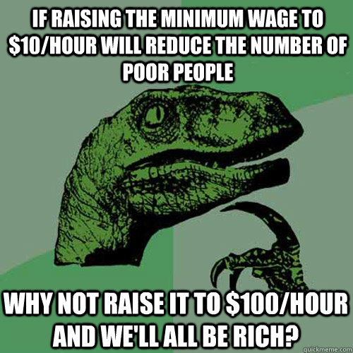 if raising the minimum wage to $10/hour will reduce the number of poor people why not raise it to $100/hour and we'll all be rich?  Philosoraptor