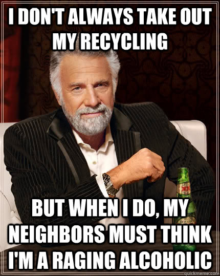 i don't always take out my recycling but when i do, my neighbors must think i'm a raging alcoholic  The Most Interesting Man In The World