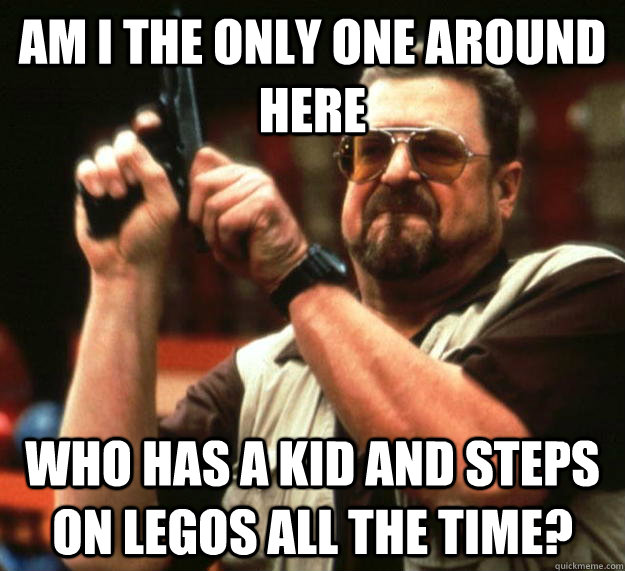 am I the only one around here Who has a kid and steps on legos all the time?  Angry Walter