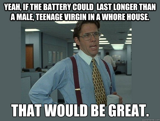 Yeah, if the battery could  last longer than a male, teenage virgin in a whore house. That would be great.  Office Space Lumbergh