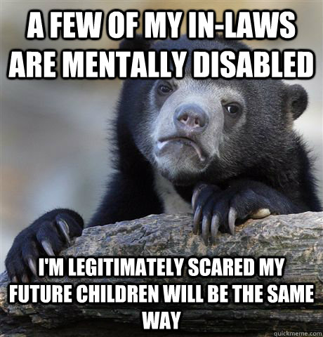 A few of my in-laws are mentally disabled I'm legitimately scared my future children will be the same way  Confession Bear