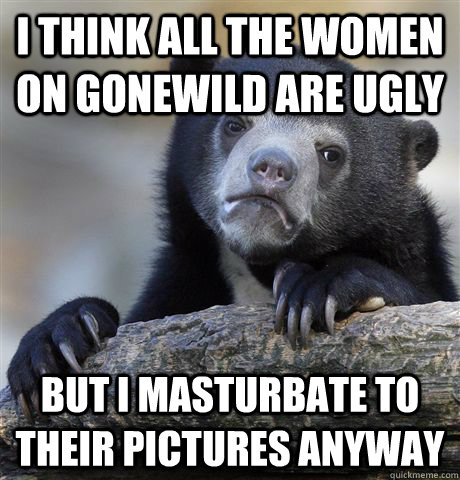 I think all the women on gonewild are ugly But I masturbate to their pictures anyway  Confession Bear