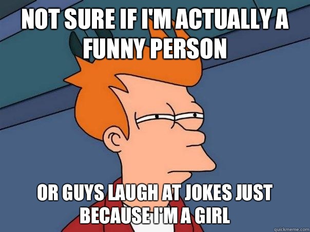 Not sure if I'm actually a funny person Or guys laugh at jokes just because I'm a girl - Not sure if I'm actually a funny person Or guys laugh at jokes just because I'm a girl  Futurama Fry