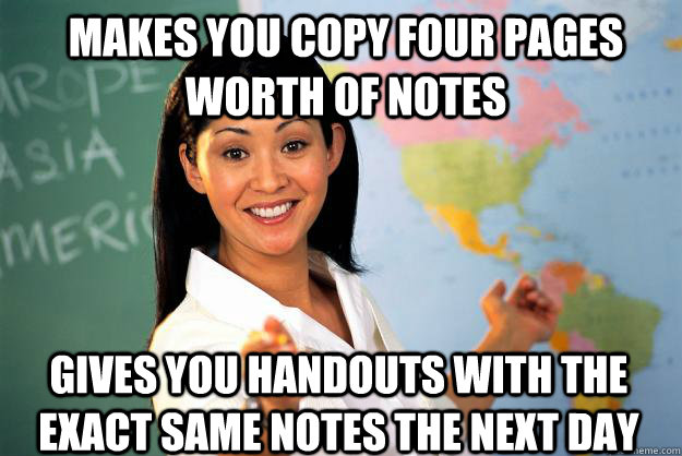 Makes you copy four pages worth of notes Gives you handouts with the exact same notes the next day  Unhelpful High School Teacher