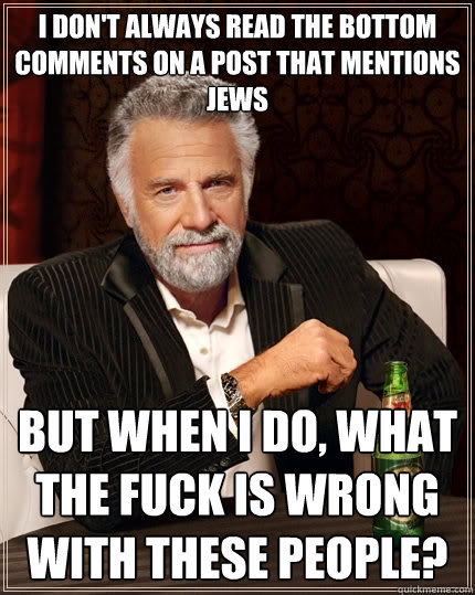 I don't always read the bottom comments on a post that mentions Jews But when I do, what the fuck is wrong with these people?  The Most Interesting Man In The World