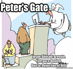 Josue Abinadi Arevalo. 
Entrance Denied.
Due to: Rejection of AIGI Peter's Gate - Josue Abinadi Arevalo. 
Entrance Denied.
Due to: Rejection of AIGI Peter's Gate  Pearly Gates