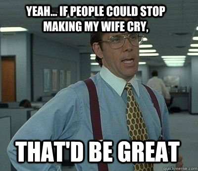 Yeah... if People could stop making my wife cry, That'd be great - Yeah... if People could stop making my wife cry, That'd be great  Bill Lumbergh