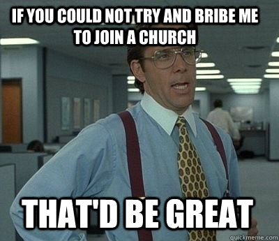 If you could not try and bribe me to join a church That'd be Great  Bill Lumbergh