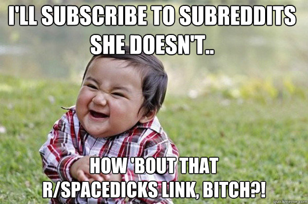 I'll subscribe to subreddits she doesn't.. How 'bout that
r/spacedicks link, bitch?!  Evil Toddler