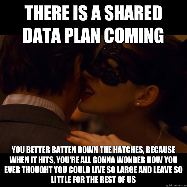 There is a shared data plan coming You better batten down the hatches, because when it hits, you're all gonna wonder how you ever thought you could live so large and leave so little for the rest of us  