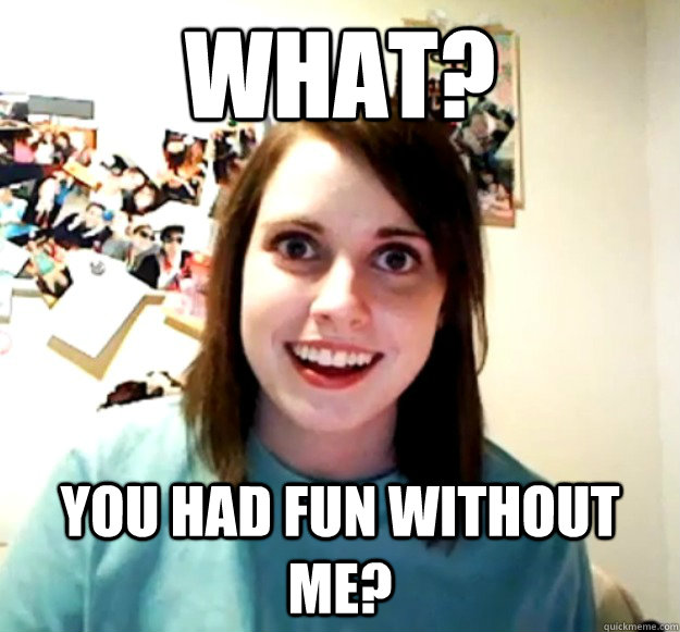 What? You had fun without me? - What? You had fun without me?  Overly Attached Girlfriend