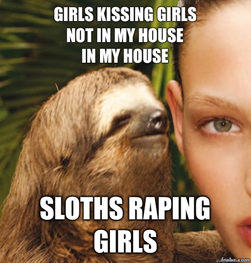 Girls kissing girls
Not in my house
In my house  Sloths raping girls  rape sloth