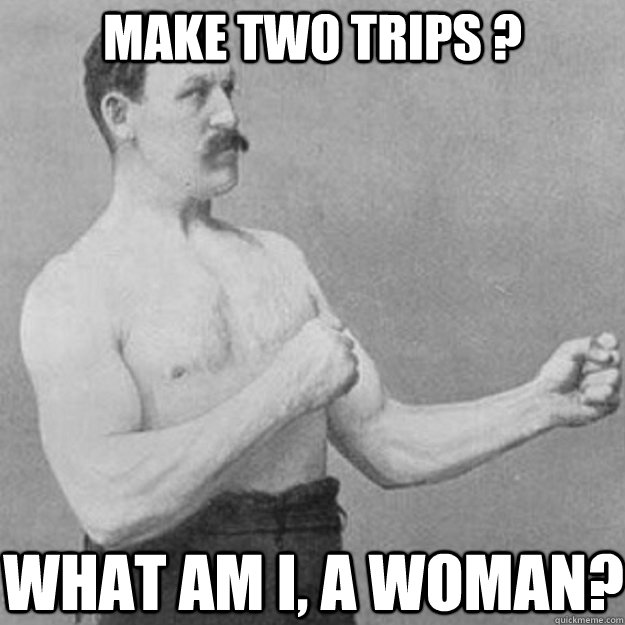 Make two trips ? what am i, a woman?  overly manly man