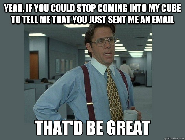 Yeah, if you could stop coming into my cube to tell me that you just sent me an email That'd be great  Office Space Lumbergh