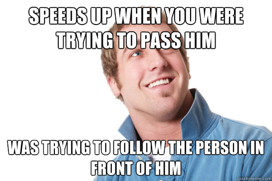 Speeds up when you were trying to pass him was trying to follow the person in front of him  Misunderstood D-Bag