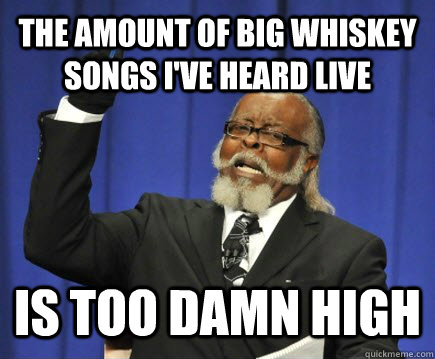 The amount of Big Whiskey songs I've heard live is too damn high  Too Damn High