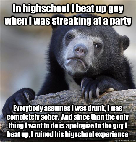 In highschool I beat up guy when I was streaking at a party Everybody assumes I was drunk, I was completely sober.  And since than the only thing I want to do is apologize to the guy I beat up, I ruined his higschool experience  Confession Bear