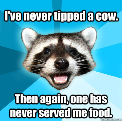 I've never tipped a cow.  Then again, one has never served me food. - I've never tipped a cow.  Then again, one has never served me food.  Lame Pun Coon