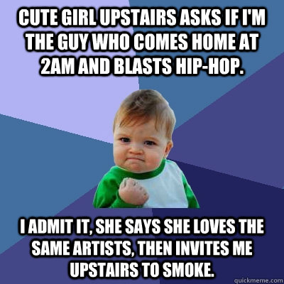 Cute girl upstairs asks if I'm the guy who comes home at 2am and blasts hip-hop.  I admit it, she says she loves the same artists, then invites me upstairs to smoke.  Success Kid