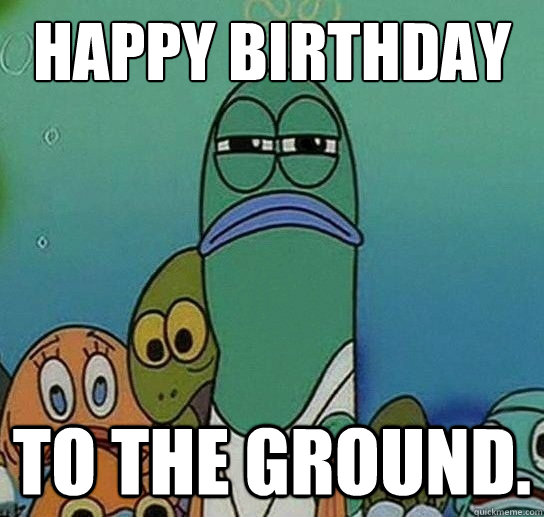 Happy birthday  to the GROUND.  Serious fish SpongeBob