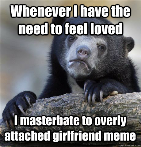 Whenever I have the need to feel loved  I masterbate to overly attached girlfriend meme - Whenever I have the need to feel loved  I masterbate to overly attached girlfriend meme  Confession Bear