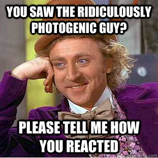 You saw the ridiculously photogenic guy? Please tell me how you reacted  Condescending Wonka