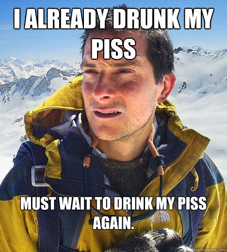 I already drunk my piss must wait to drink my piss again.  Bear Grylls