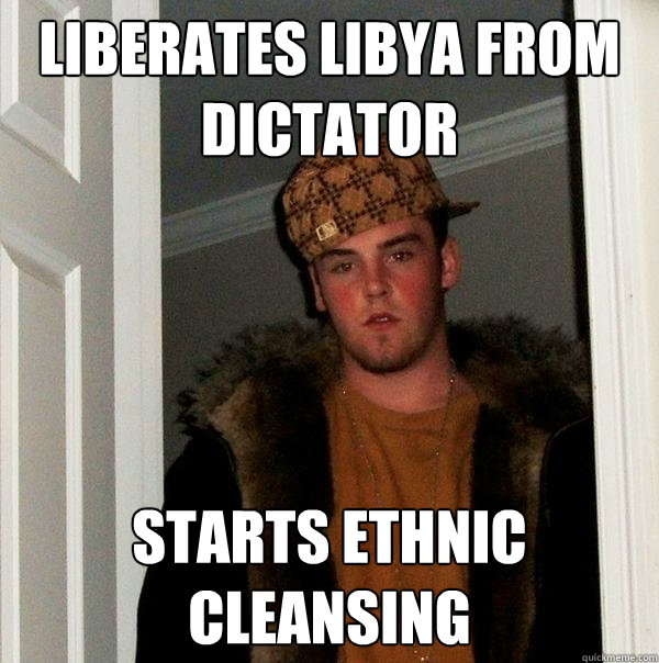 liberates libya from dictator  starts ethnic cleansing  Scumbag Steve