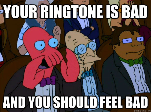 your ringtone is bad And you should feel bad  And you should feel bad