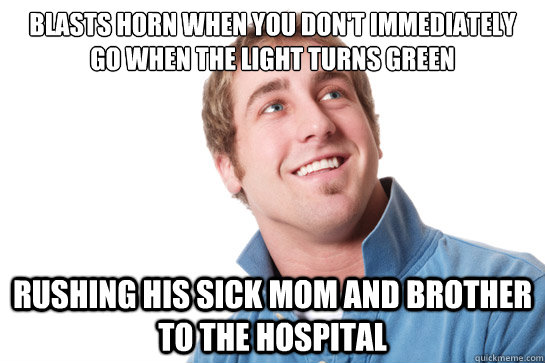 blasts horn when you don't immediately go when the light turns green rushing his sick mom and brother to the hospital  Misunderstood D-Bag