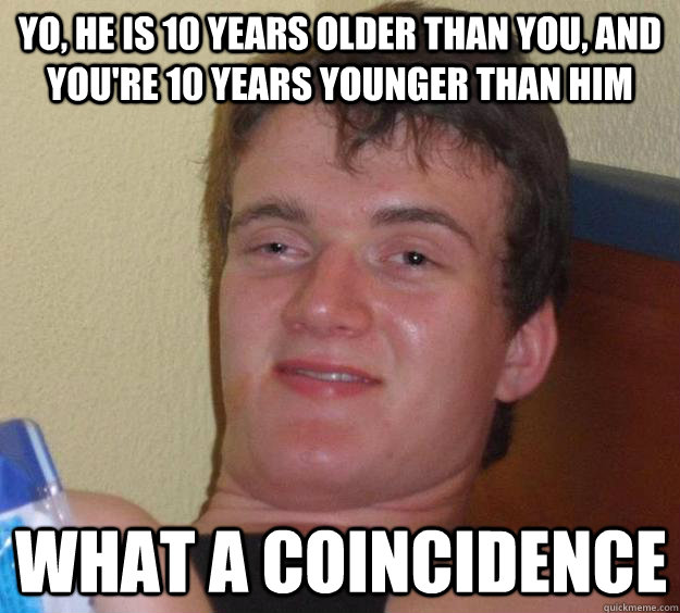 Yo, he is 10 years older than you, and you're 10 years younger than him what a coincidence   10 Guy