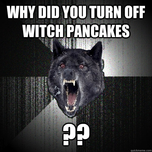 Why Did you Turn off witch pancakes ?? - Why Did you Turn off witch pancakes ??  Insanity Wolf