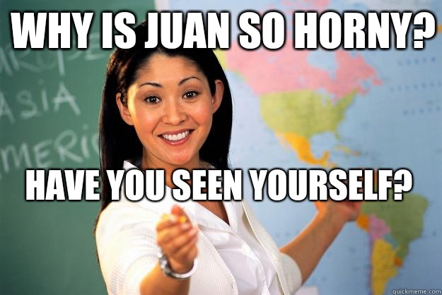 Why is Juan so horny?  Have you seen yourself? 
  Unhelpful High School Teacher