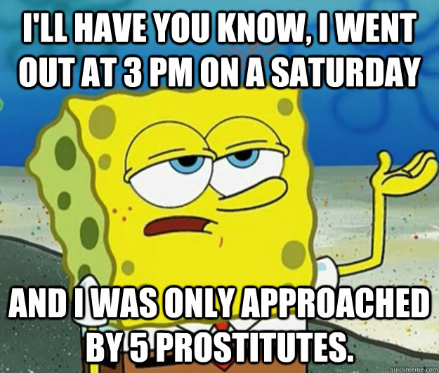 I'll have you know, I went out at 3 pm on a saturday and i was only approached by 5 prostitutes.  Tough Spongebob