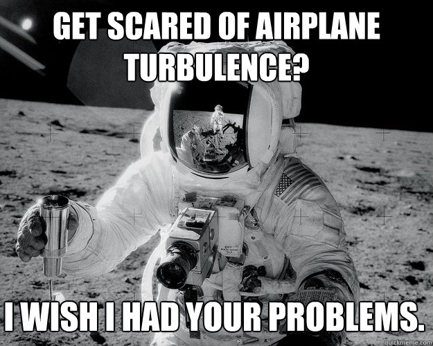 get scared of airplane turbulence? i wish i had your problems.  Moon Man