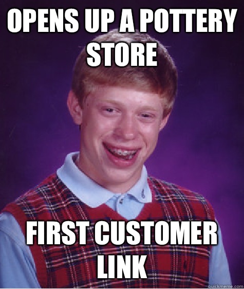 OPENS UP A POTTERY STORE FIRST CUSTOMER
LINK  Bad Luck Brian