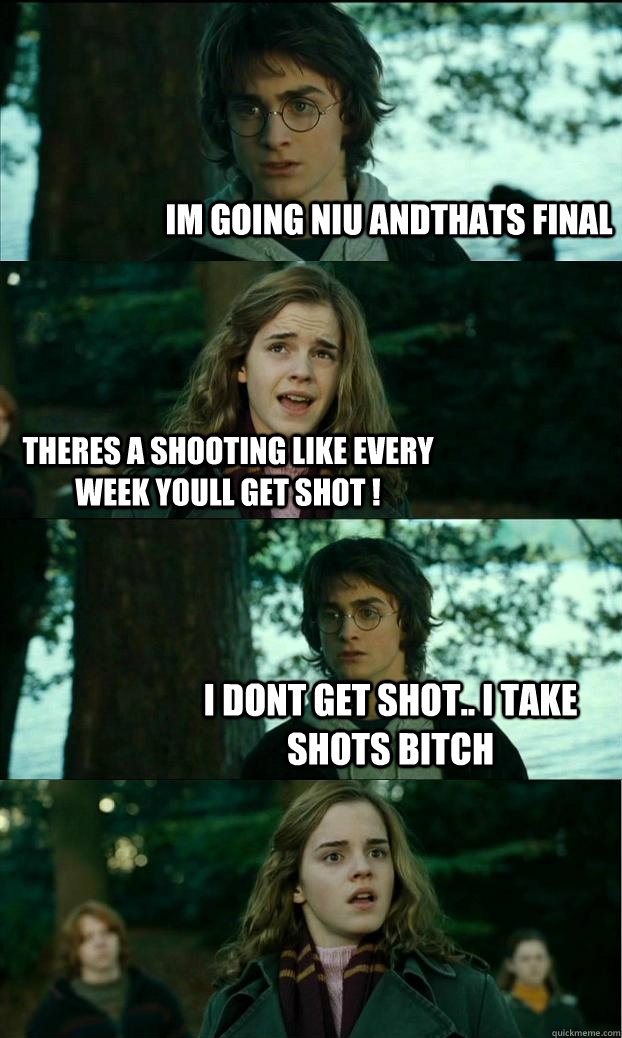 Im going niu andthats final theres a shooting like every week youll get shot ! I dont get shot.. I take shots bitch  Horny Harry