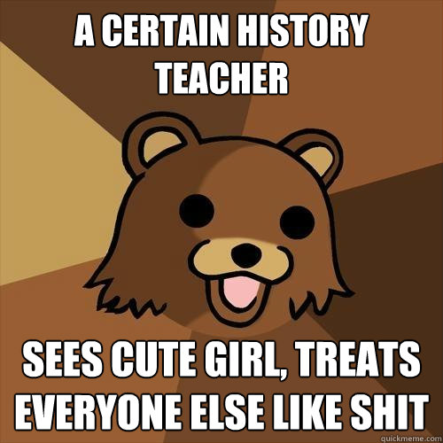 A certain history teacher
 Sees cute girl, treats everyone else like shit - A certain history teacher
 Sees cute girl, treats everyone else like shit  Pedobear