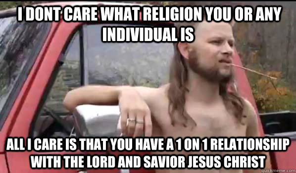  I dont care what religion you or any individual is all I care is that you have a 1 on 1 relationship with the Lord and Savior Jesus Christ  Almost Politically Correct Redneck